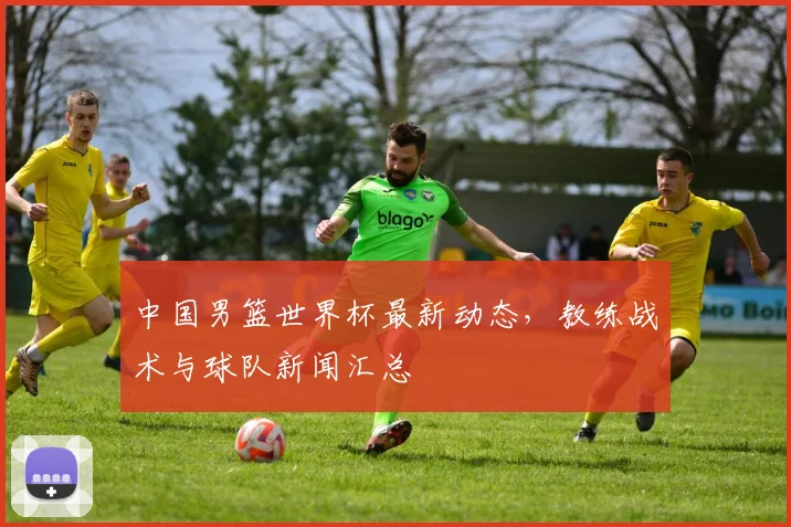 中国男篮世界杯最新动态，教练战术与球队新闻汇总