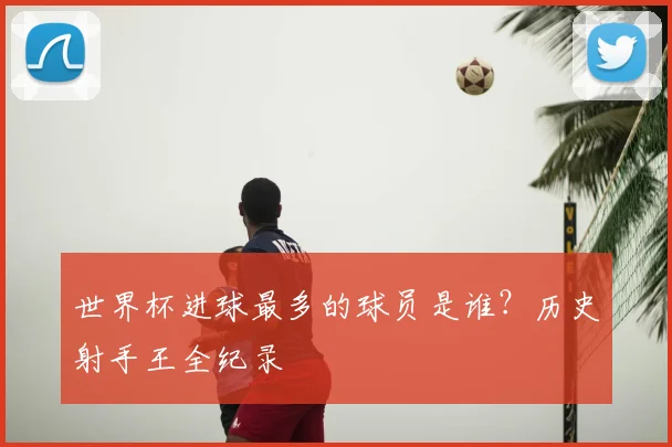 世界杯进球最多的球员是谁?历史射手王全纪录