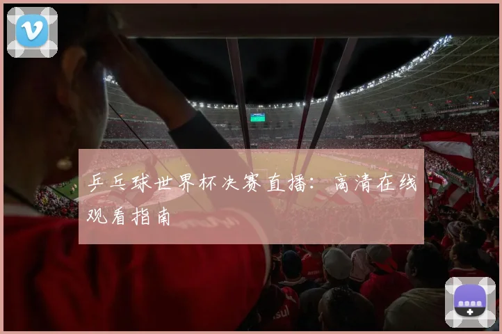 乒乓球世界杯决赛直播：高清在线观看指南